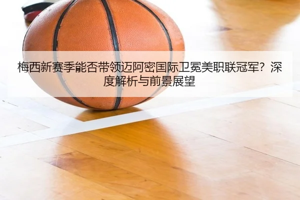 梅西新赛季能否带领迈阿密国际卫冕美职联冠军？深度解析与前景展望
